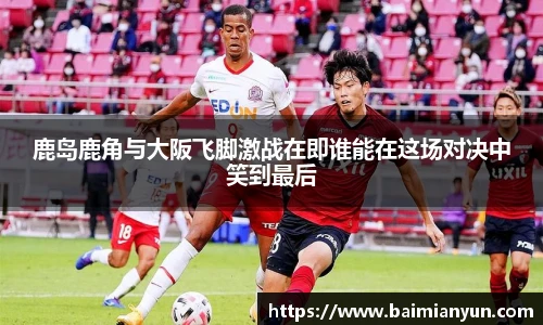 鹿岛鹿角与大阪飞脚激战在即谁能在这场对决中笑到最后